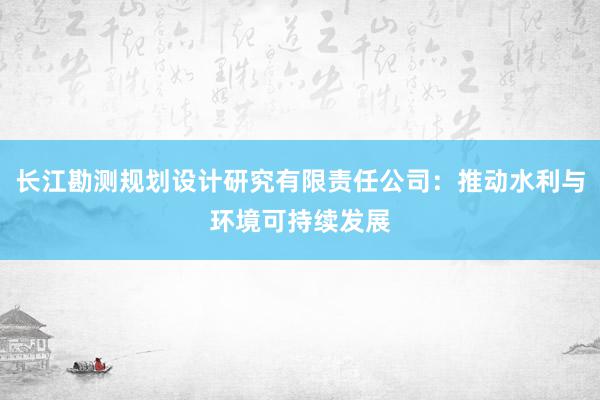 长江勘测规划设计研究有限责任公司：推动水利与环境可持续发展