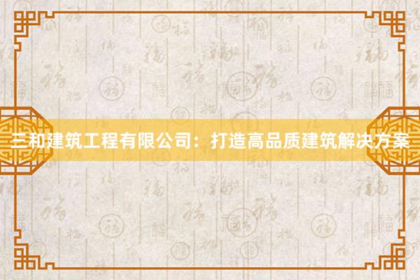 三和建筑工程有限公司：打造高品质建筑解决方案